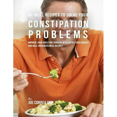 46 Meal Recipes to Solve Your Constipation Problems: Improve Your Digestion Through Intelligent Food Choices and Well Organized Meal Recipes -