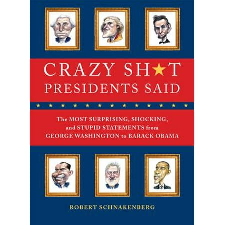 Crazy Sh*t Presidents Said : The Most Surprising, Shocking, and Stupid Statements Ever Made by U.S. Presidents, from George Washington to Barack