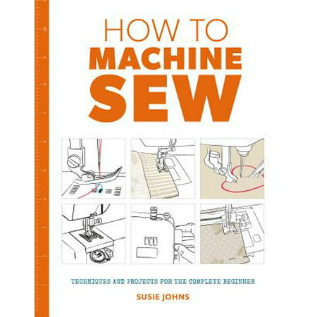 How to Machine Sew : Techniques and Projects for the Complete Beginner