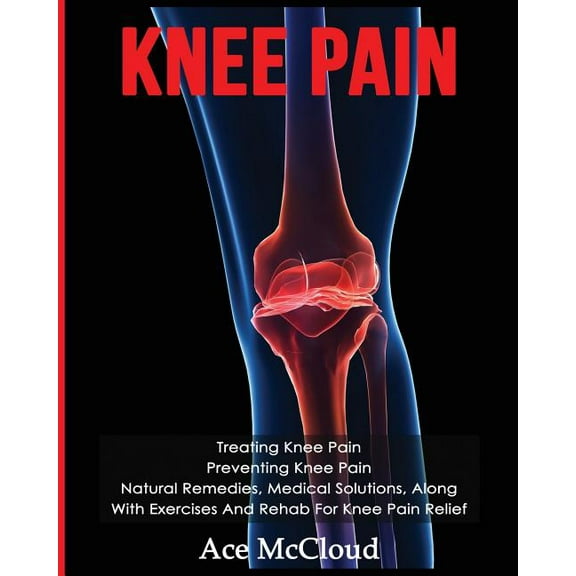 Knee Pain: Treating Knee Pain: Preventing Knee Pain: Natural Remedies, Medical Solutions, Along With Exercises And Rehab For Knee Pain Relief