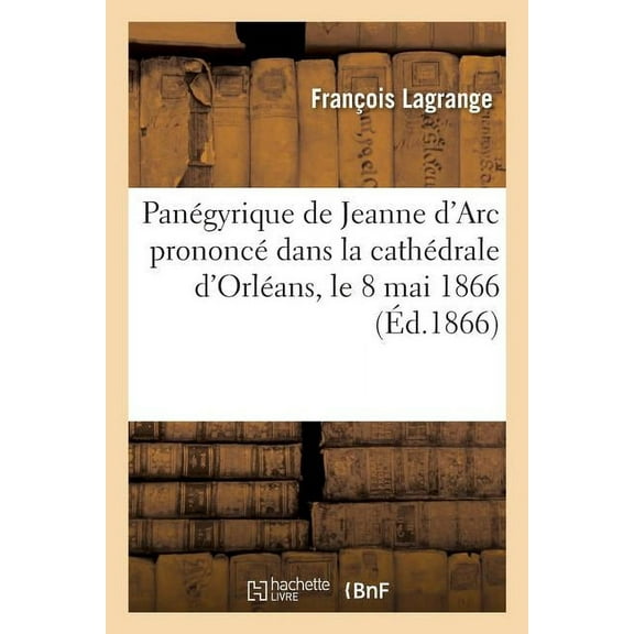 Histoire: Panégyrique de Jeanne d'Arc Prononcé Dans La Cathédrale d'Orléans, Le 8 Mai 1866 (Paperback)