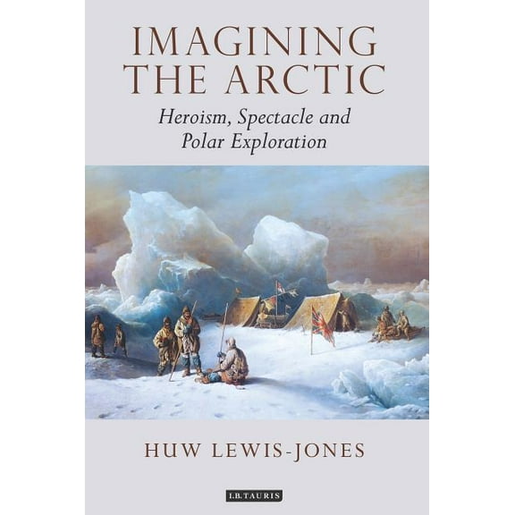 Tauris Historical Geographical Imagining the Arctic: Heroism, Spectacle and Polar Exploration, (Hardcover)