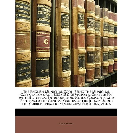 The English Municipal Code : Being the Municipal Corporations Act, 1882 (45 & 46 Victoria, Chapter 50); With Historical Introduction, Notes, Comments, and References; The General Orders of the Judges Under the Corrupt Practices (Municipal Elections) Act,