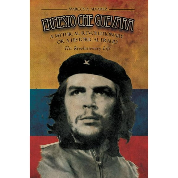Ernesto Che Guevara : A Mythical Revolutionary or a Historical Fraud: His Revolutionary Life