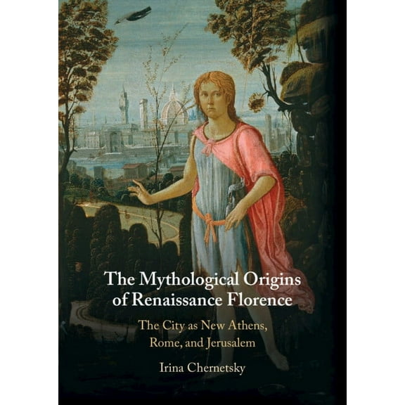 The Mythological Origins of Renaissance Florence: The City as New Athens, Rome, and Jerusalem, (Hardcover)