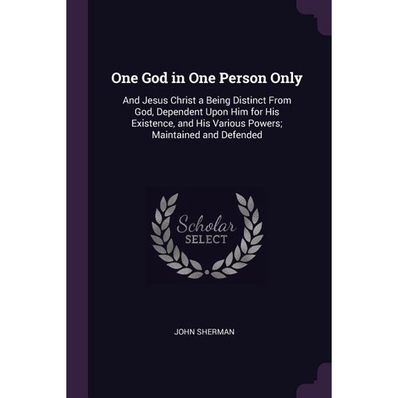 One God in One Person Only: And Jesus Christ a Being Distinct From God, Dependent Upon Him for His Existence, and His Various Powers; Maintained and Defended (Paperback)