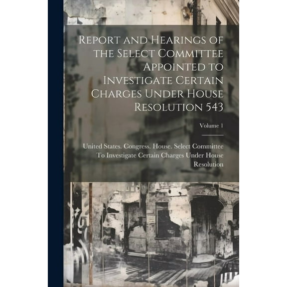 Report and Hearings of the Select Committee Appointed to Investigate Certain Charges Under House Resolution 543; Volume , (Paperback)