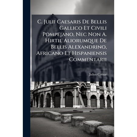 C. Julii Caesaris De Bellis Gallico Et Civili Pompejano Nec Non A. Hirtil Aliorumque De Bellis Alexandrino Africano Et Hispaniensis Commentarii : Commentarii De Bello Civili ... Ad Quos Accedunt A. Hirtii Commentariorum Libri Tres De Bello... (Paperback)