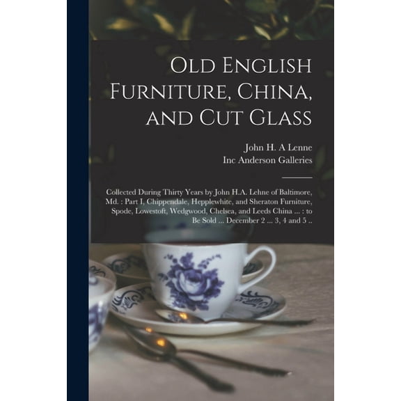 Old English Furniture, China, and Cut Glass : Collected During Thirty Years by John H.A. Lehne of Baltimore, Md.: Part I, Chippendale, Hepplewhite, and Sheraton Furniture, Spode, Lowestoft, Wedgwood, Chelsea, and Leeds China ...: to Be Sold ...... (Paperback)