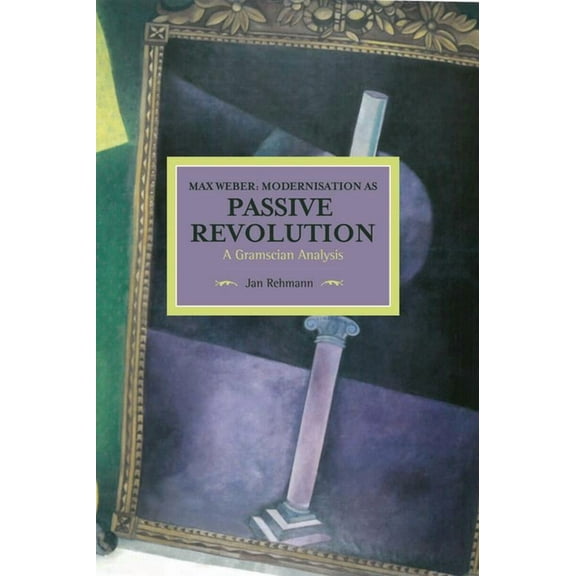 Historical Materialism Max Weber: Modernisation as Passive Revolution: A Gramscian Analysis, (Paperback)