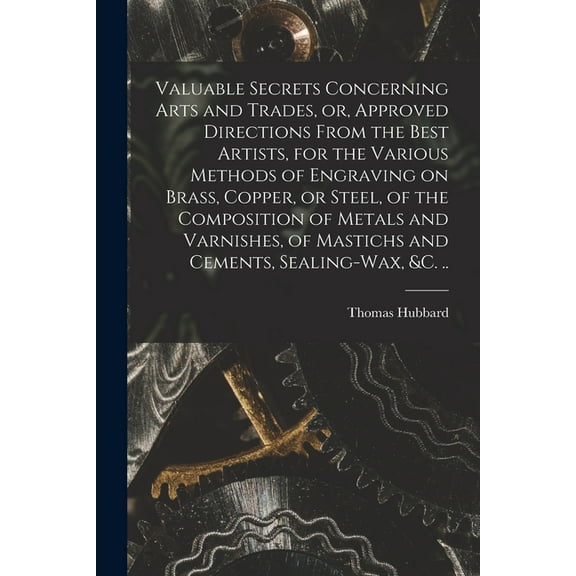 Valuable Secrets Concerning Arts and Trades, or, Approved Directions From the Best Artists, for the Various Methods of Engraving on Brass, Copper, or Steel, of the Composition of Metals and Varnishes,