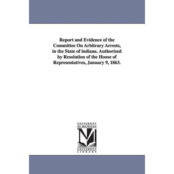Report and Evidence of the Committee on Arbitrary Arrests, in the State of Indiana. Authorized by Resolution of the Hous, (Paperback)