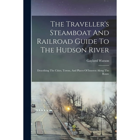 The Traveller's Steamboat And Railroad Guide To The Hudson River: Describing The Cities, Towns, And Places Of Interest A, (Paperback)