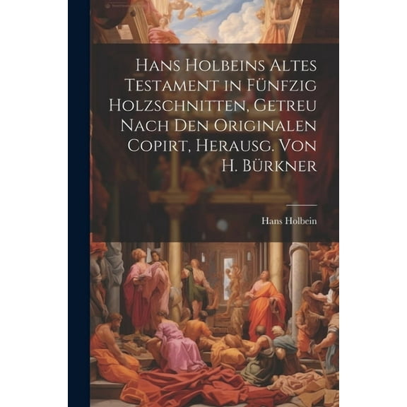 Hans Holbeins Altes Testament in Fünfzig Holzschnitten, Getreu Nach Den Originalen Copirt, Herausg. Von H. Bürkner (Paperback)