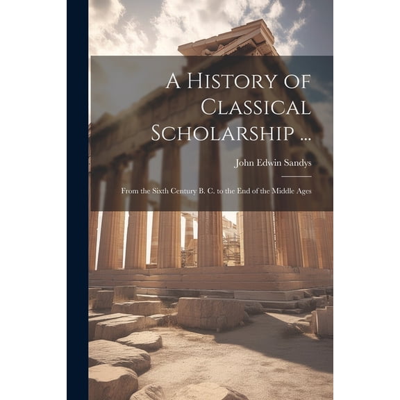 A History of Classical Scholarship ... : From the Sixth Century B. C. to the End of the Middle Ages (Paperback)