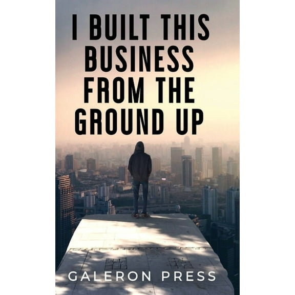 I Built This Business From The Ground Up: The Ultimate Guide to Business Success, (Paperback)