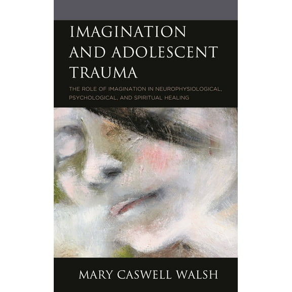 Imagination and Adolescent Trauma: The Role of Imagination in Neurophysiological, Psychological, and Spiritual Healing, (Hardcover)