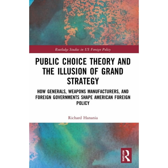 Routledge Studies in Us Foreign Policy Public Choice Theory and the Illusion of Grand Strategy: How Generals, Weapons Manufacturers, and Foreign Governments Sh, (Paperback)