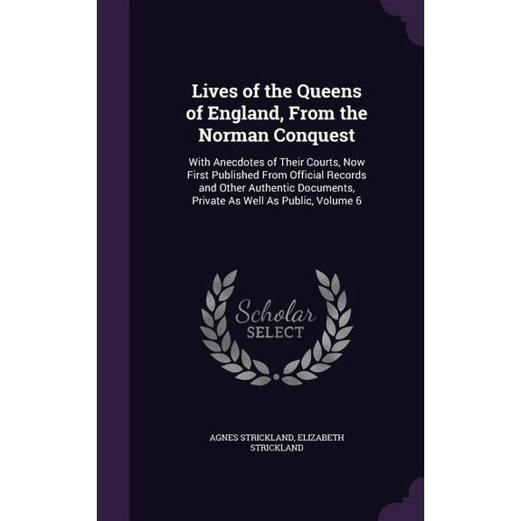 Lives of the Queens of England, From the Norman Conquest : With Anecdotes of Their Courts, Now First Published From Official Records and Other Authentic Documents, Private As Well As Public, Volume 6 (Hardcover)