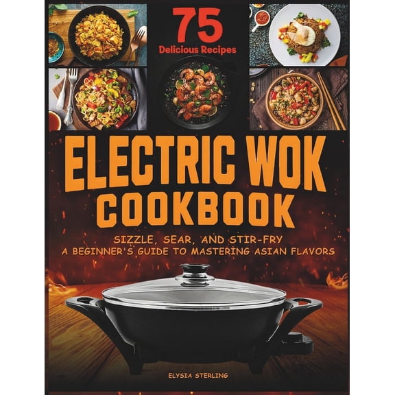 Electric Wok Cookbook: Sizzle, Sear, and Stir-Fry: A Beginner's Guide to Mastering Asian Flavors with 75 Recipes (Paperback)