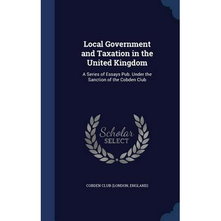 Local Government and Taxation in the United Kingdom : A Series of Essays Pub. Under the Sanction of the Cobden