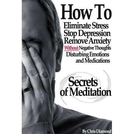 Secrets Of Meditation: How To Eliminate Stress, Stop Depression, Remove Anxiety, Without Negative Thoughts, Disturbing Emotions and Medications? - (Best Way To Get Out Of Depression Without Medication)
