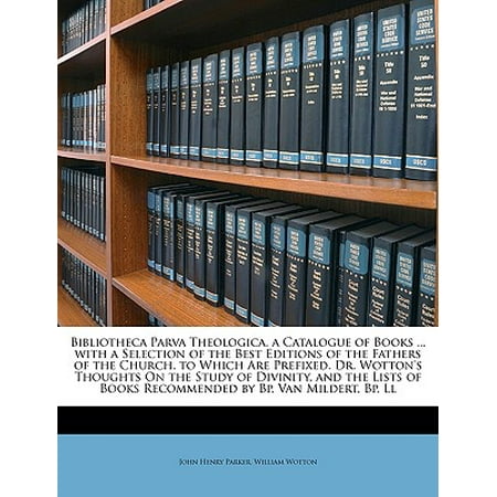 Bibliotheca Parva Theologica. a Catalogue of Books ... with a Selection of the Best Editions of the Fathers of the Church. to Which Are Prefixed. Dr. Wotton's Thoughts on the Study of Divinity, and the Lists of Books Recommended by BP. Van Mildert, BP.