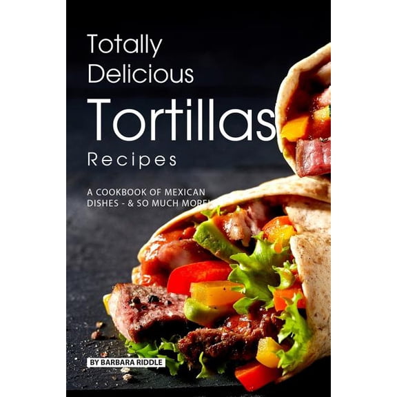 Totally Delicious Tortillas Recipes: A Cookbook of Mexican Dishes - SO Much More! (Paperback) by Barbara Riddle