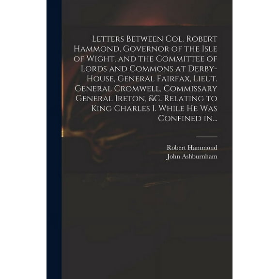 Letters Between Col. Robert Hammond, Governor of the Isle of Wight, and the Committee of Lords and Commons at Derby-House, General Fairfax, Lieut. General Cromwell, Commissary General Ireton, &c. Relating to King Charles I. While He Was Confined In... (Paperback)