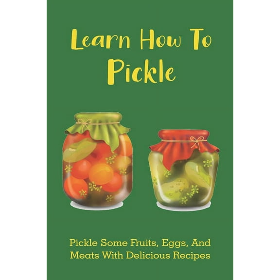 Learn How To Pickle: Pickle Some Fruits, Eggs, And Meats With Delicious Recipes: How To Pickle Almost Anything