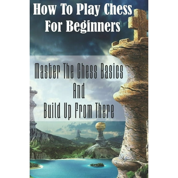How To Play Chess For Beginners: Master The Chess Basics And Build Up From There: Rules Of Chess (Paperback)
