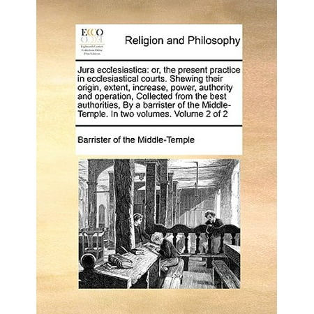 Jura Ecclesiastica : Or, the Present Practice in Ecclesiastical Courts. Shewing Their Origin, Extent, Increase, Power, Authority and Operation, Collected from the Best Authorities, by a Barrister of the Middle-Temple. in Two Volumes. Volume 2 of