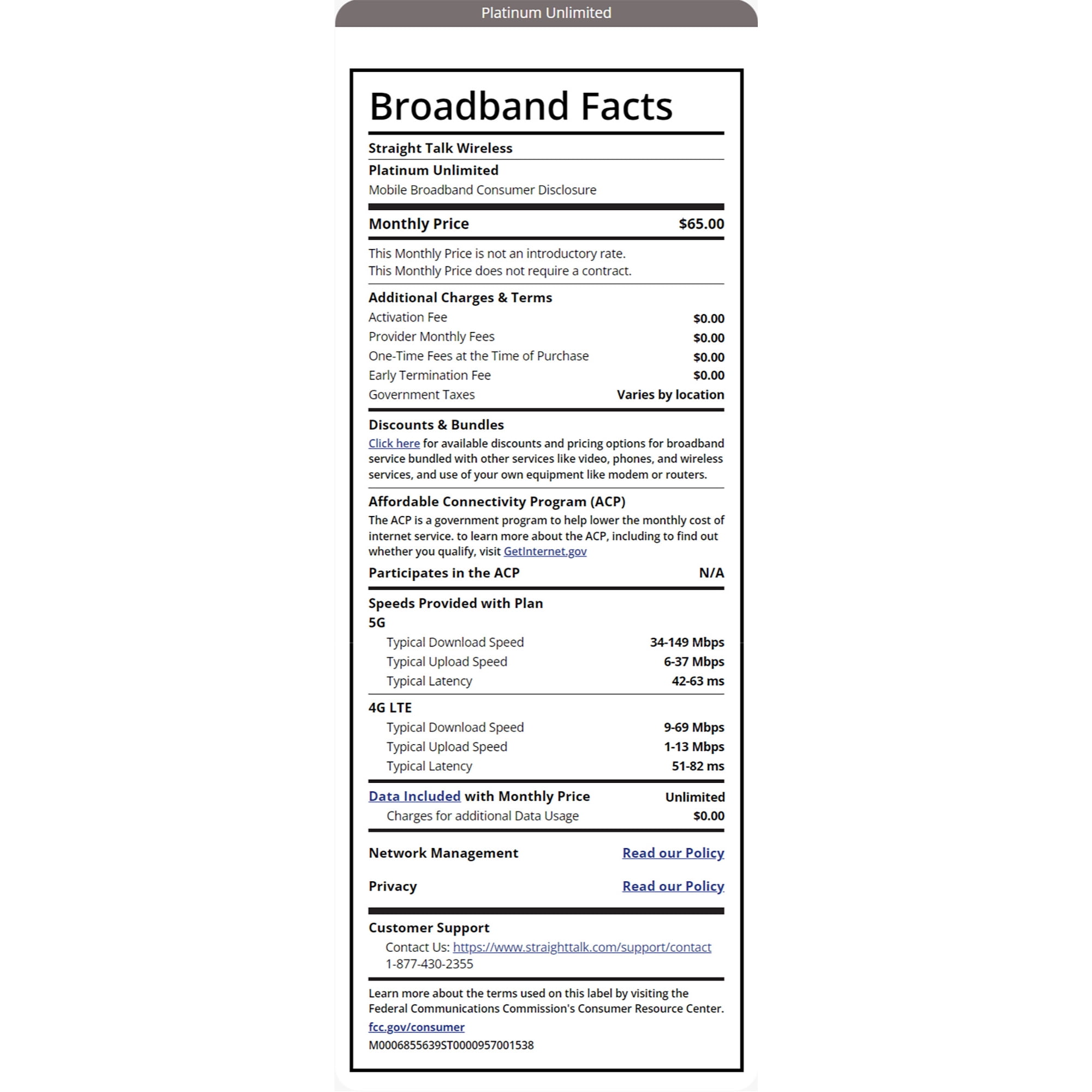 Platinum Unlimited Broadband Facts Straight Talk Wireless Platinum Unlimited Mobile Broadband Consumer Disclosure Monthly Price This Monthly Price is not an introductory rate. This Monthly Price does not require a contract. Additional Charges & Terms Activation Fee $65.00 $0.00 Provider Monthly Fees $0.00 One-Time Fees at the Time of Purchase $0.00 $0.00 Varies by location Early Termination Fee Government Taxes Discounts & Bundles Click here for available discounts and pricing options for broadband service bundled with other services like video, phones, and wireless services, and use of your own equipment like modem or routers. Affordable Connectivity Program (ACP) The ACP is a government program to help lower the monthly cost of internet service. to learn more about the ACP, including to find out whether you qualify, visit GetInternet.gov Participates in the ACP Speeds Provided with Plan 5G Typical Download Speed Typical Upload Speed Typical Latency 4G LTE N/A 34-149 Mbps 6-37 Mbps 42-63 ms Typical Download Speed Typical Upload Speed Typical Latency Data Included with Monthly Price Charges for additional Data Usage Network Management Privacy Customer Support 9-69 Mbps 1-13 Mbps 51-82 ms Unlimited $0.00 Read our Policy Read our Policy Contact Us: https://www.straighttalk.com/support/contact 1-877-430-2355 Learn more about the terms used on this label by visiting the Federal Communications Commission's Consumer Resource Center. fcc.gov/consumer M0006855639ST0000957001538