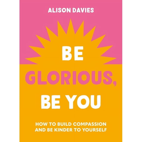 Be Glorious, Be You: How to Build Compassion and Be Kinder to Yourself, (Hardcover)