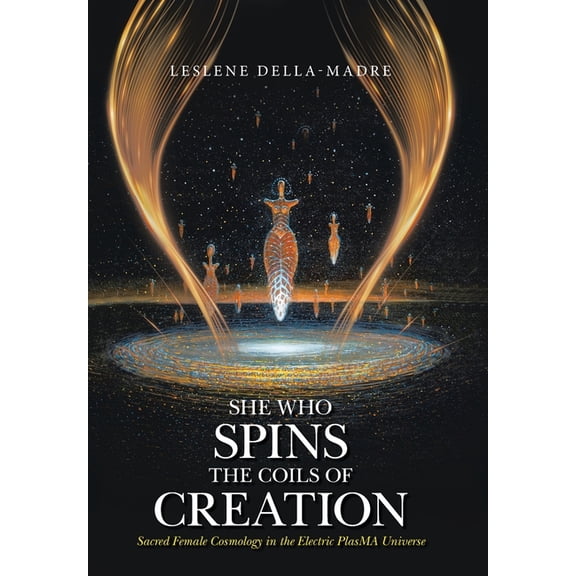 She Who Spins the Coils of Creation: Sacred Female Cosmology in the Electric PlasMA Universe (Hardcover)