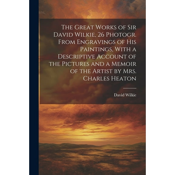 The Great Works of Sir David Wilkie, 26 Photogr. From Engravings of His Paintings, With a Descriptive Account of the Pictures and a Memoir of the Artist by Mrs. Charles Heaton (Paperback)