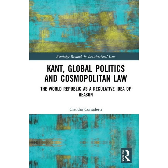 Routledge Research in Constitutional Law Kant, Global Politics and Cosmopolitan Law: The World Republic as a Regulative Idea of Reason, (Hardcover)