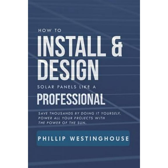 How to Install & Design Solar Panels Like a Professional: Save Thousands by Doing It Yourself Power All Your Projects with the Power of the Sun.
