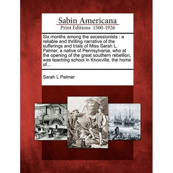 Six Months Among the Secessionists : A Reliable and Thrilling Narrative of the Sufferings and Trials of Miss Sarah L. Palmer, a Native of Pennsylvania, Who at the Opening of the Great Southern Rebellion, Was Teaching School in Knoxville, the Home Of… (Paperback)