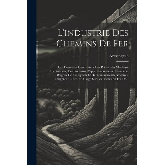 L'industrie Des Chemins De Fer: Ou, Dessins Et Descriptions Des Principales Machines Locomotives, Des Fourgons D'approvisionnement (tenders), Wagons De Transports Et De Terrassements, Voitures, Dilige