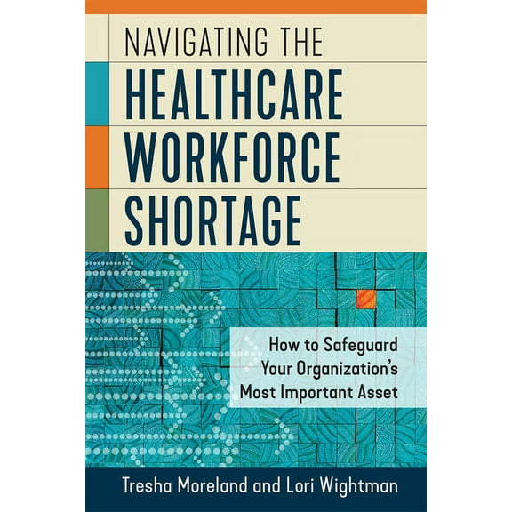 Navigating the Healthcare Workforce Shortage: How to Safeguard Your Organization’s Most Important Asset (Paperback)
