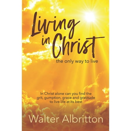 Living in Christ, the Only Way to Live: In Christ Alone Can You Find the Grit, Gumption, Grace and Gratitude to Live Life at Its Best (Best Way To Find Scholarships)