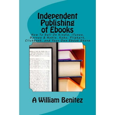 Independent Publishing of eBooks: How to Sell on Kindle, iTunes, Barnes & Noble, Kobo, Flipkart, Clickbank, and Your Own eBook Store
