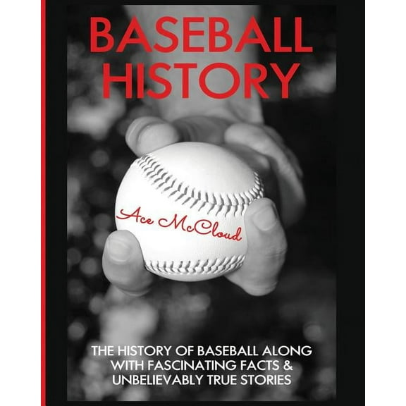 Baseball History: The History of Baseball Along With Fascinating Facts & Unbelievably True Stories