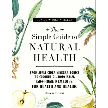 The Simple Guide to Natural Health : From Apple Cider Vinegar Tonics to Coconut Oil Body Balm, 150+ Home Remedies for Health and
