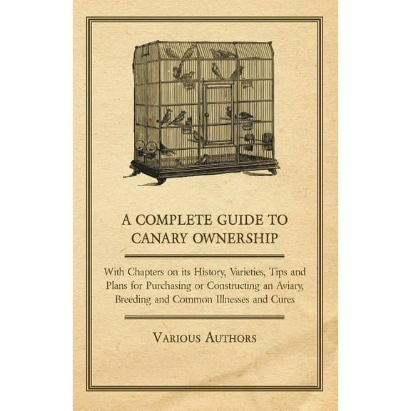 A Complete Guide to Canary Ownership - With Chapters on Its History, Varieties, Tips and Plans for Purchasing or Constructing an Aviary, Breeding and Common Illness and Cures (Paperback)
