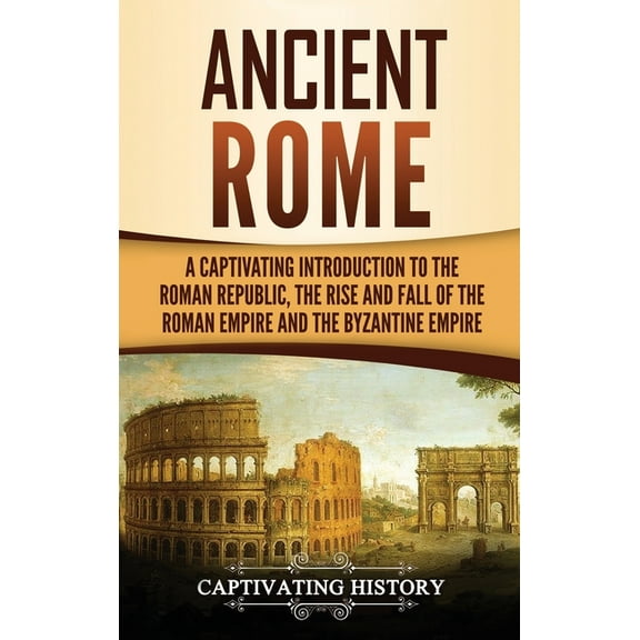 Ancient Rome: A Captivating Introduction to the Roman Republic, The Rise and Fall of the Roman Empire, and The Byzantine, (Hardcover)