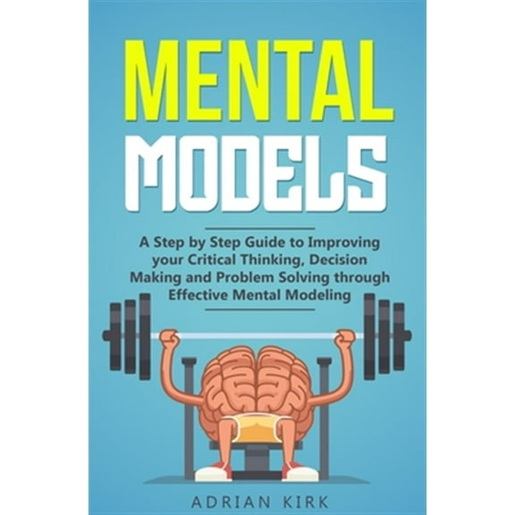 Mental Models: A Step by Step Guide to Improving your Critical Thinking, Decision Making and Problem Solving through Effective Mental Modeling (Paperback)