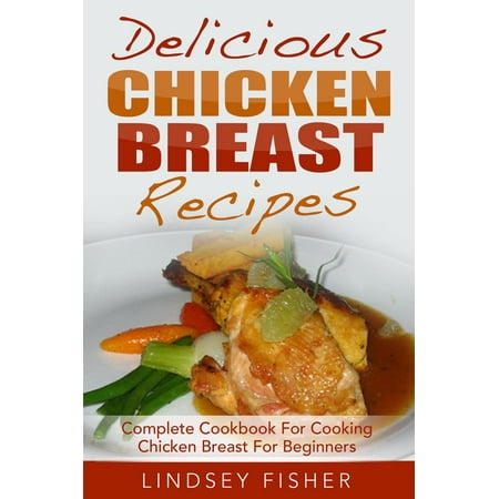 Delicious Chicken Breast Recipes: Complete Cookbook For Cooking Chicken Breast For Beginners -