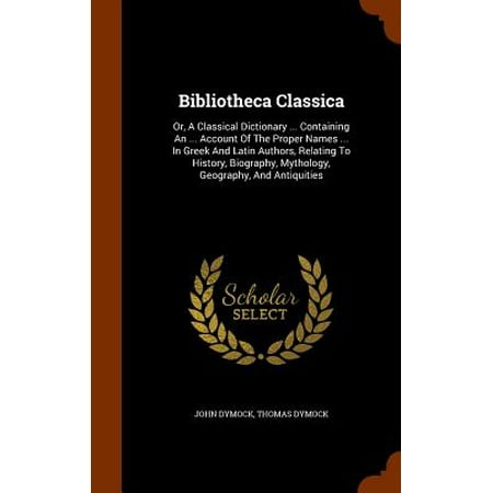 Bibliotheca Classica : Or, a Classical Dictionary ... Containing an ... Account of the Proper Names ... in Greek and Latin Authors, Relating to History, Biography, Mythology, Geography, and